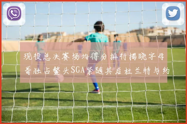 现役总决赛场均得分排行揭晓字母哥独占鳌头SGA紧随其后杜兰特与约基奇争夺第三