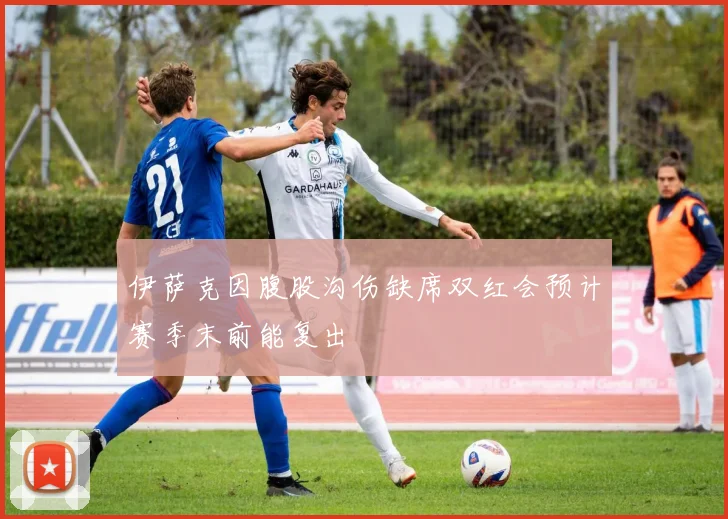 伊萨克因腹股沟伤缺席双红会预计赛季末前能复出