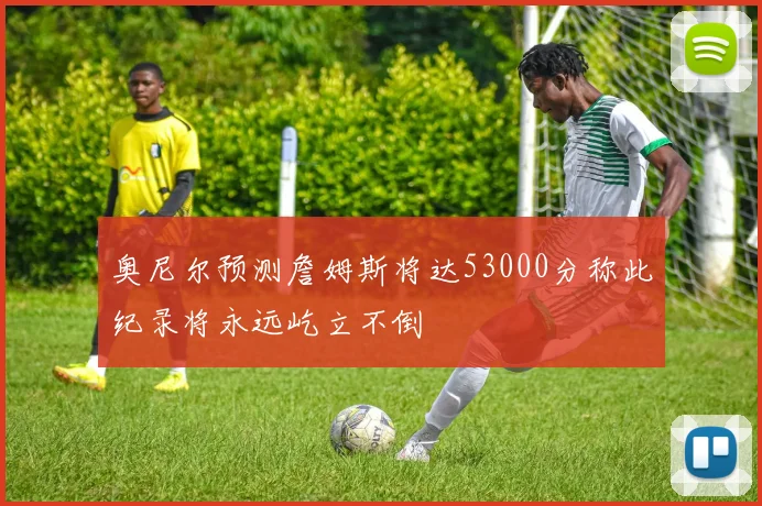 奥尼尔预测詹姆斯将达53000分称此纪录将永远屹立不倒
