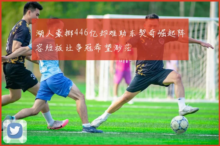 湖人豪掷446亿却难助东契奇崛起阵容短板让争冠希望渺茫