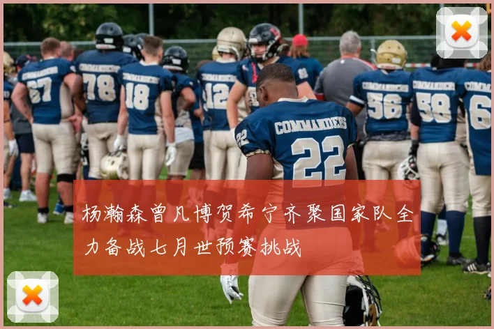 杨瀚森曾凡博贺希宁齐聚国家队全力备战七月世预赛挑战