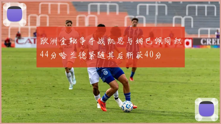 欧洲金靴争夺战凯恩与姆巴佩同积44分哈兰德紧随其后斩获40分