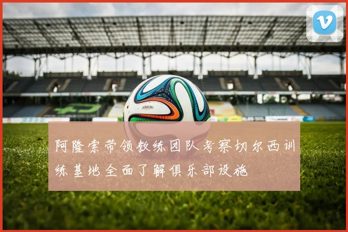 阿隆索带领教练团队考察切尔西训练基地全面了解俱乐部设施