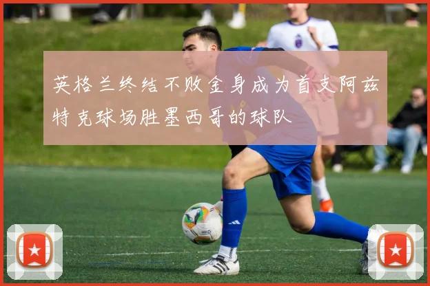 英格兰终结不败金身成为首支阿兹特克球场胜墨西哥的球队