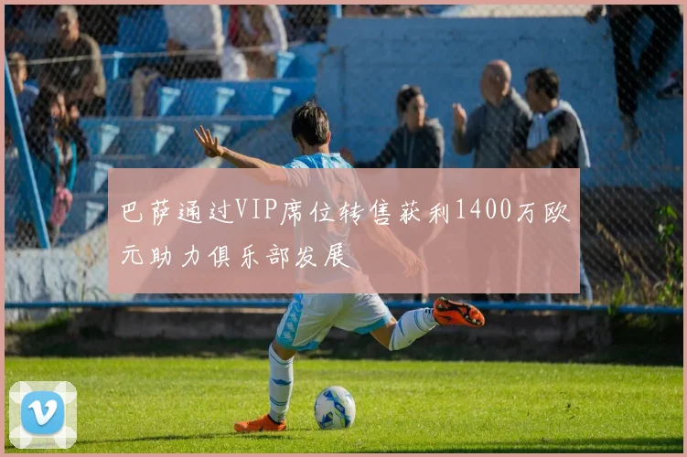 巴萨通过VIP席位转售获利1400万欧元助力俱乐部发展