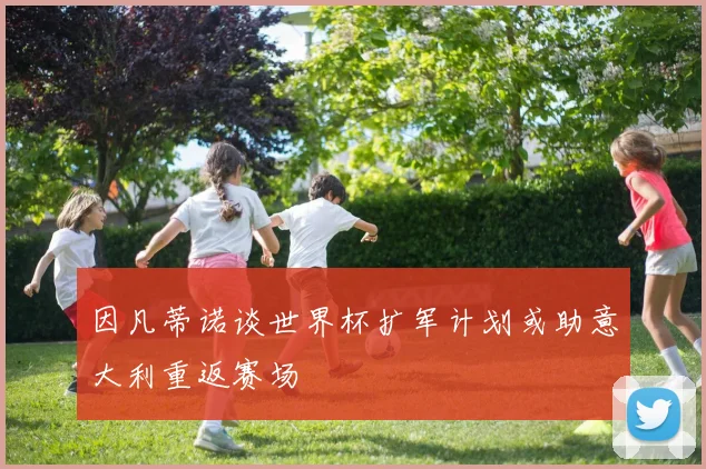 因凡蒂诺谈世界杯扩军计划或助意大利重返赛场