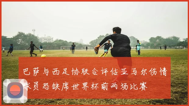 巴萨与西足协联合评估亚马尔伤情球员恐缺席世界杯前两场比赛