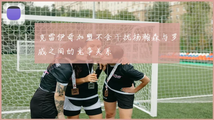 克雷伊奇加盟不会干扰杨瀚森与罗威之间的竞争关系
