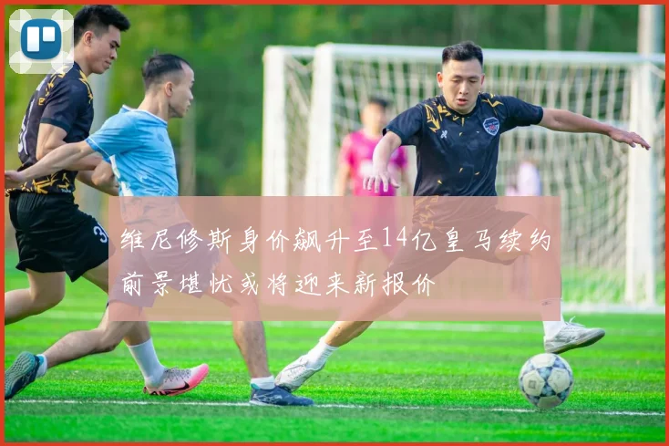 维尼修斯身价飙升至14亿皇马续约前景堪忧或将迎来新报价