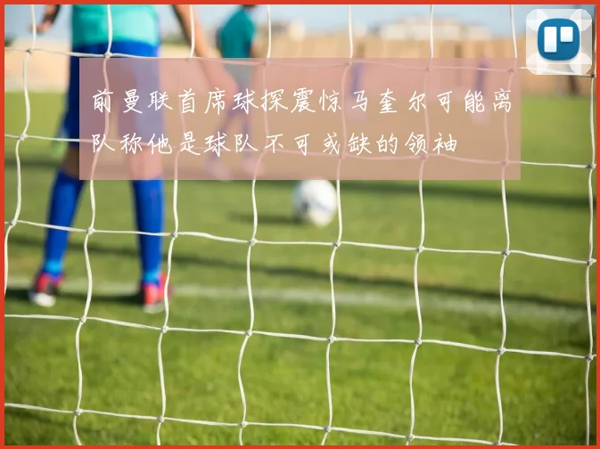 前曼联首席球探震惊马奎尔可能离队称他是球队不可或缺的领袖