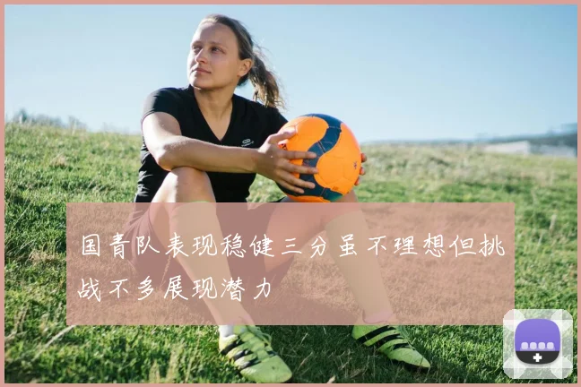 国青队表现稳健三分虽不理想但挑战不多展现潜力