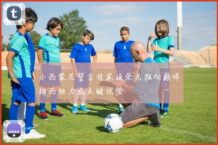 小西蒙尼誓言将家族荣光推向巅峰梅西助力成关键优势