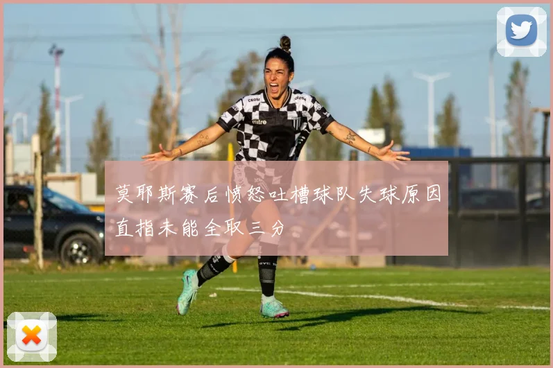 莫耶斯赛后愤怒吐槽球队失球原因直指未能全取三分