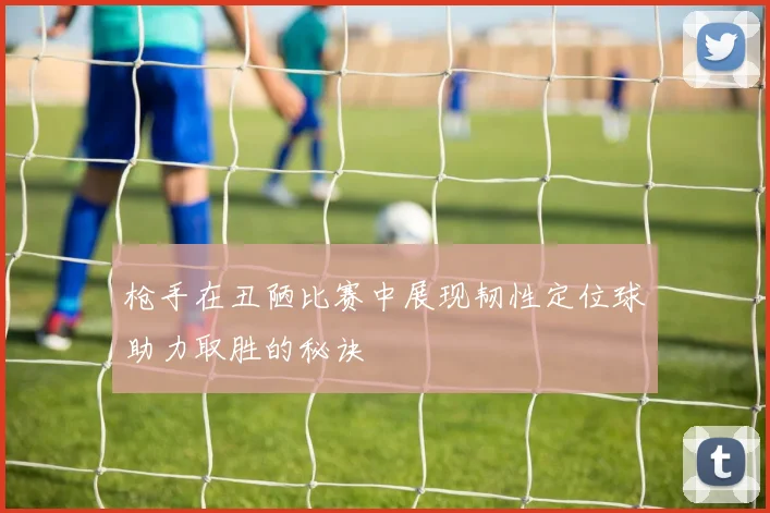 枪手在丑陋比赛中展现韧性定位球助力取胜的秘诀
