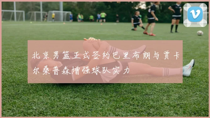 北京男篮正式签约巴里布朗与贾卡尔桑普森增强球队实力