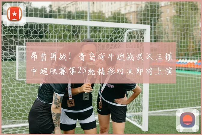 昂首再战！青岛海牛迎战武汉三镇中超联赛第25轮精彩对决即将上演