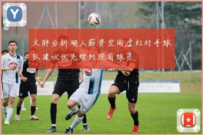 文胖分析湖人薪资空间虚幻对手球队建议优先续约现有球员