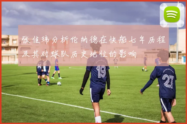 张佳玮分析伦纳德在快船七年历程及其对球队历史地位的影响