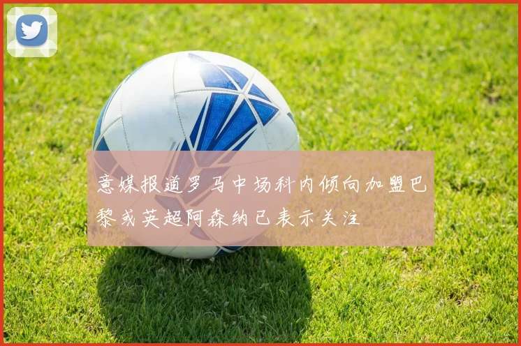 意媒报道罗马中场科内倾向加盟巴黎或英超阿森纳已表示关注