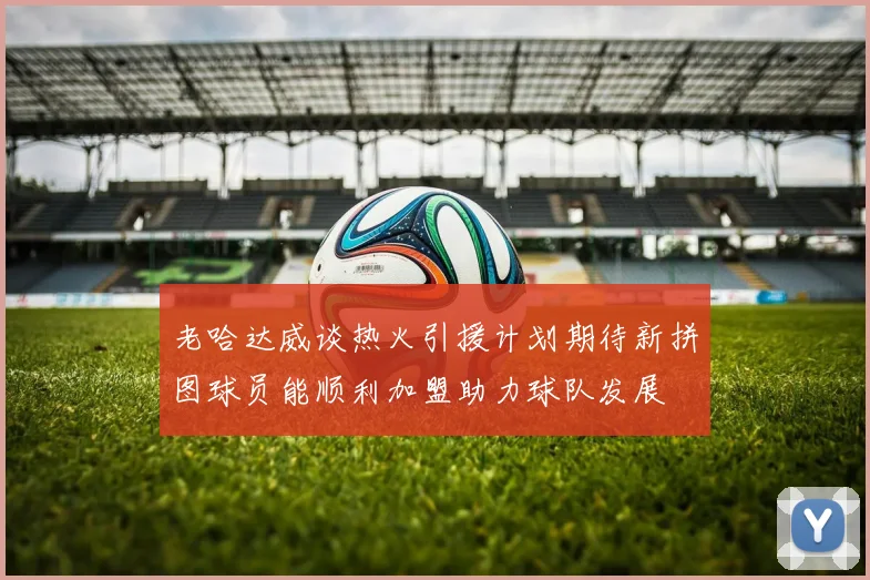老哈达威谈热火引援计划期待新拼图球员能顺利加盟助力球队发展