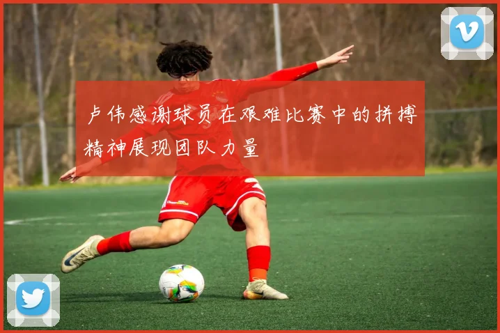 卢伟感谢球员在艰难比赛中的拼搏精神展现团队力量