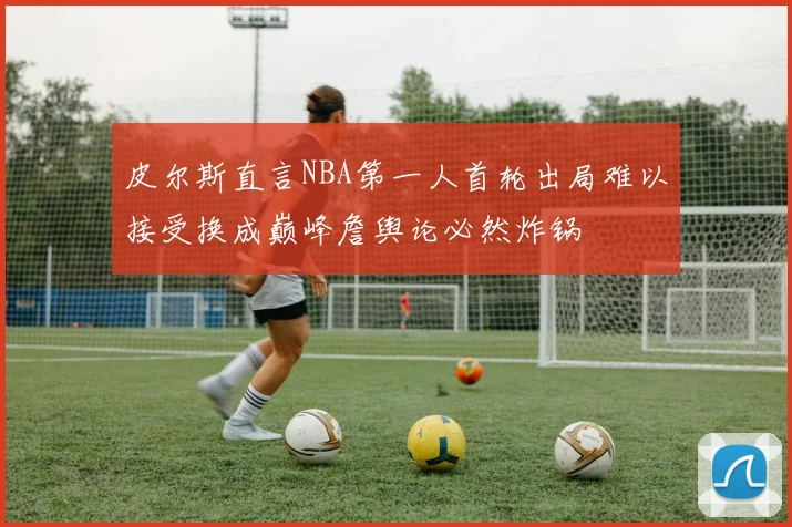 皮尔斯直言NBA第一人首轮出局难以接受换成巅峰詹舆论必然炸锅
